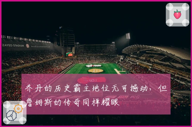 乔丹的历史霸主地位无可撼动，但詹姆斯的传奇同样耀眼