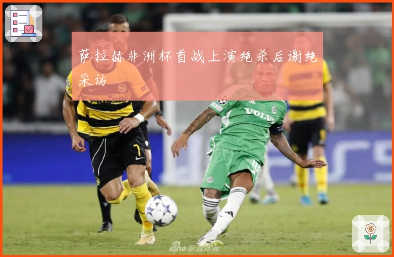 萨拉赫非洲杯首战上演绝杀后谢绝采访