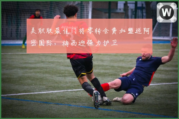 美职联最佳门将零转会费加盟迈阿密国际，梅西迎强力护卫