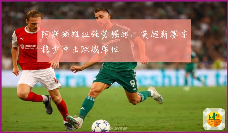 阿斯顿维拉强势崛起，英超新赛季稳步冲击欧战席位