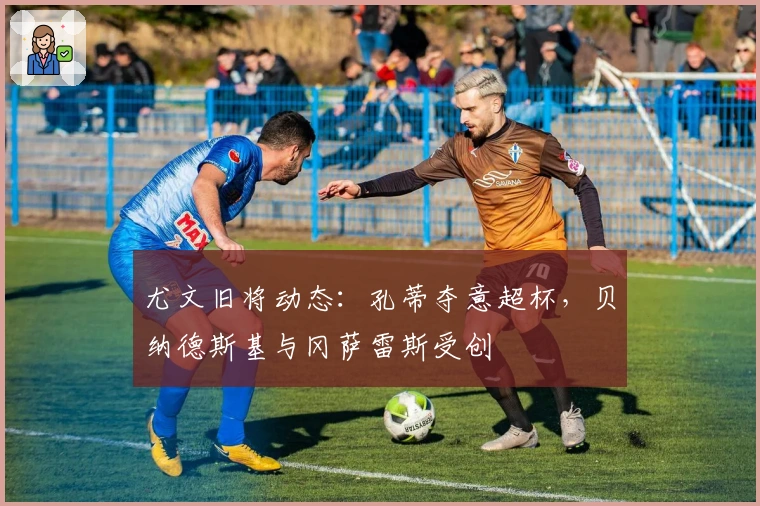 尤文旧将动态：孔蒂夺意超杯，贝纳德斯基与冈萨雷斯受创