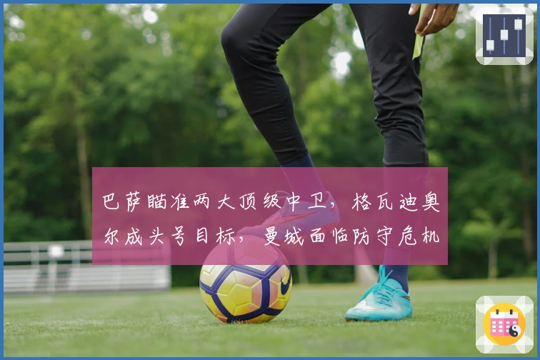 巴萨瞄准两大顶级中卫，格瓦迪奥尔成头号目标，曼城面临防守危机