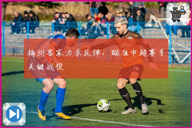 梅州客家力求反弹，瞄准中超赛季关键战役