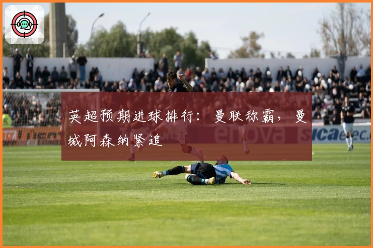 英超预期进球排行:曼联称霸,曼城阿森纳紧追