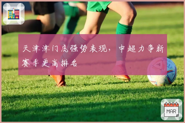 天津津门虎强势表现，中超力争新赛季更高排名