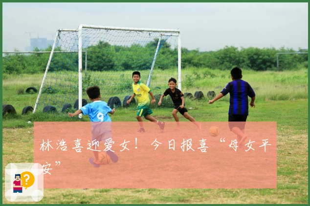 林浩喜迎爱女！今日报喜“母女平安”