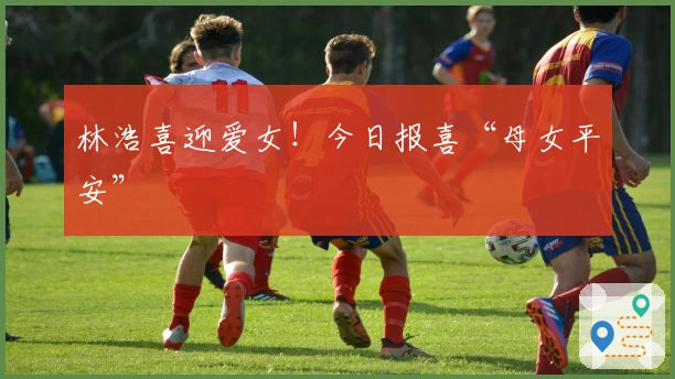 林浩喜迎爱女!今日报喜“母女平安”