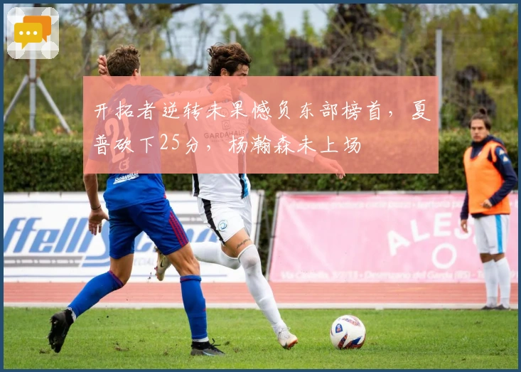 开拓者逆转未果憾负东部榜首，夏普砍下25分，杨瀚森未上场