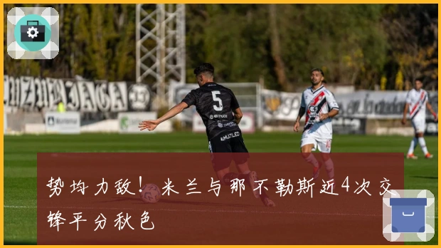 势均力敌！米兰与那不勒斯近4次交锋平分秋色