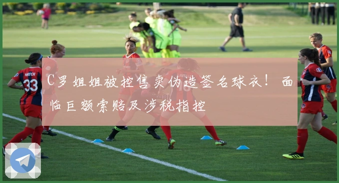 C罗姐姐被控售卖伪造签名球衣！面临巨额索赔及涉税指控