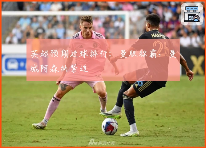 英超预期进球排行：曼联称霸，曼城阿森纳紧追